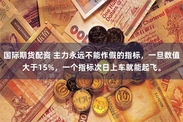 国际期货配资 主力永远不能作假的指标,一旦数值大于15%,一个指标次日上车就能起飞。