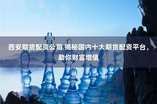 西安期货配资公司 揭秘国内十大期货配资平台，助你财富增值