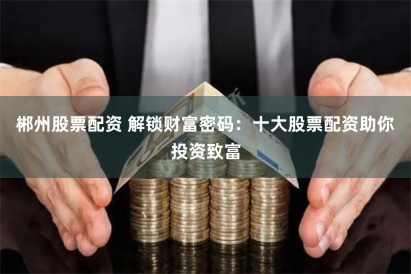 郴州股票配资 解锁财富密码：十大股票配资助你投资致富