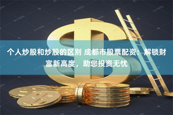 个人炒股和炒股的区别 成都市股票配资：解锁财富新高度，助您投资无忧