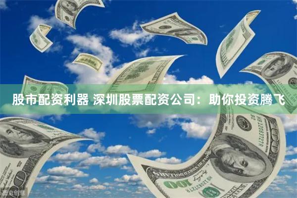 股市配资利器 深圳股票配资公司：助你投资腾飞