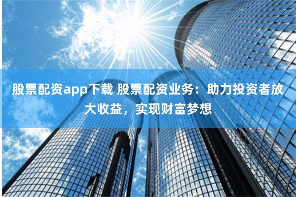 股票配资app下载 股票配资业务：助力投资者放大收益，实现财富梦想