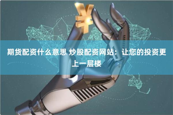 期货配资什么意思 炒股配资网站：让您的投资更上一层楼
