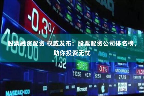 股票融资配资 权威发布：股票配资公司排名榜，助你投资无忧