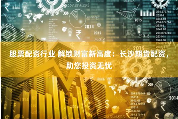 股票配资行业 解锁财富新高度：长沙期货配资，助您投资无忧