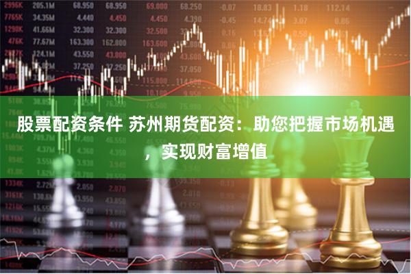 股票配资条件 苏州期货配资：助您把握市场机遇，实现财富增值