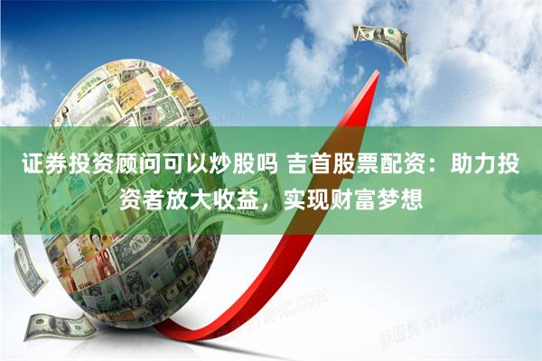 证券投资顾问可以炒股吗 吉首股票配资：助力投资者放大收益，实