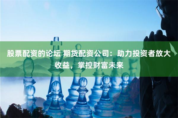 股票配资的论坛 期货配资公司：助力投资者放大收益，掌控财富未