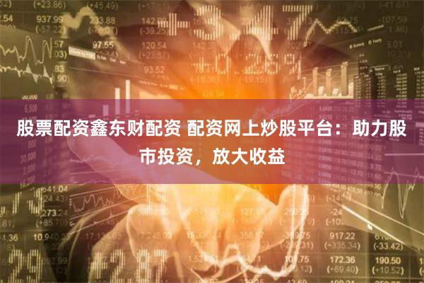 股票配资鑫东财配资 配资网上炒股平台：助力股市投资，放大收益