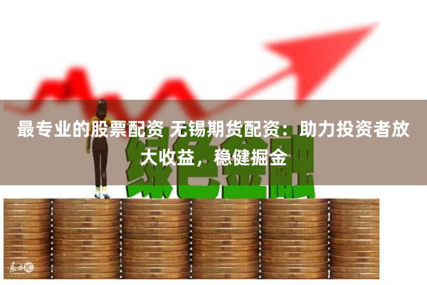最专业的股票配资 无锡期货配资：助力投资者放大收益，稳健掘金