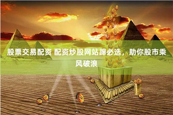 股票交易配资 配资炒股网站蹿必选，助你股市乘风破浪