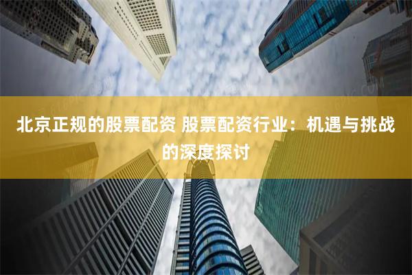 北京正规的股票配资 股票配资行业：机遇与挑战的深度探讨