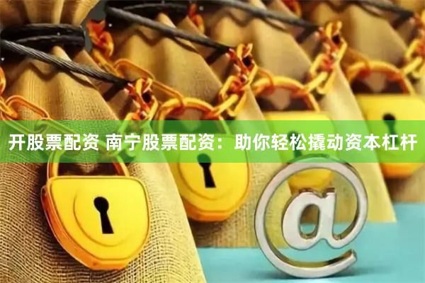 开股票配资 南宁股票配资：助你轻松撬动资本杠杆