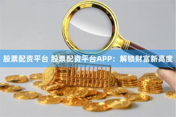 股票配资平台 股票配资平台APP：解锁财富新高度